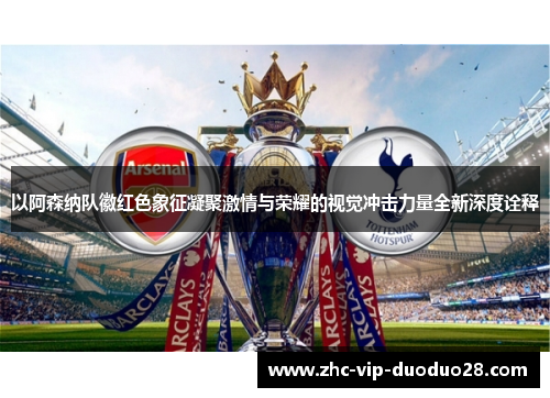 以阿森纳队徽红色象征凝聚激情与荣耀的视觉冲击力量全新深度诠释