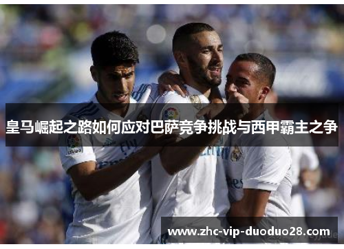 皇马崛起之路如何应对巴萨竞争挑战与西甲霸主之争 皇马崛起之路如何应对巴萨竞争挑战与西甲霸主之争