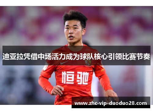 迪亚拉凭借中场活力成为球队核心引领比赛节奏